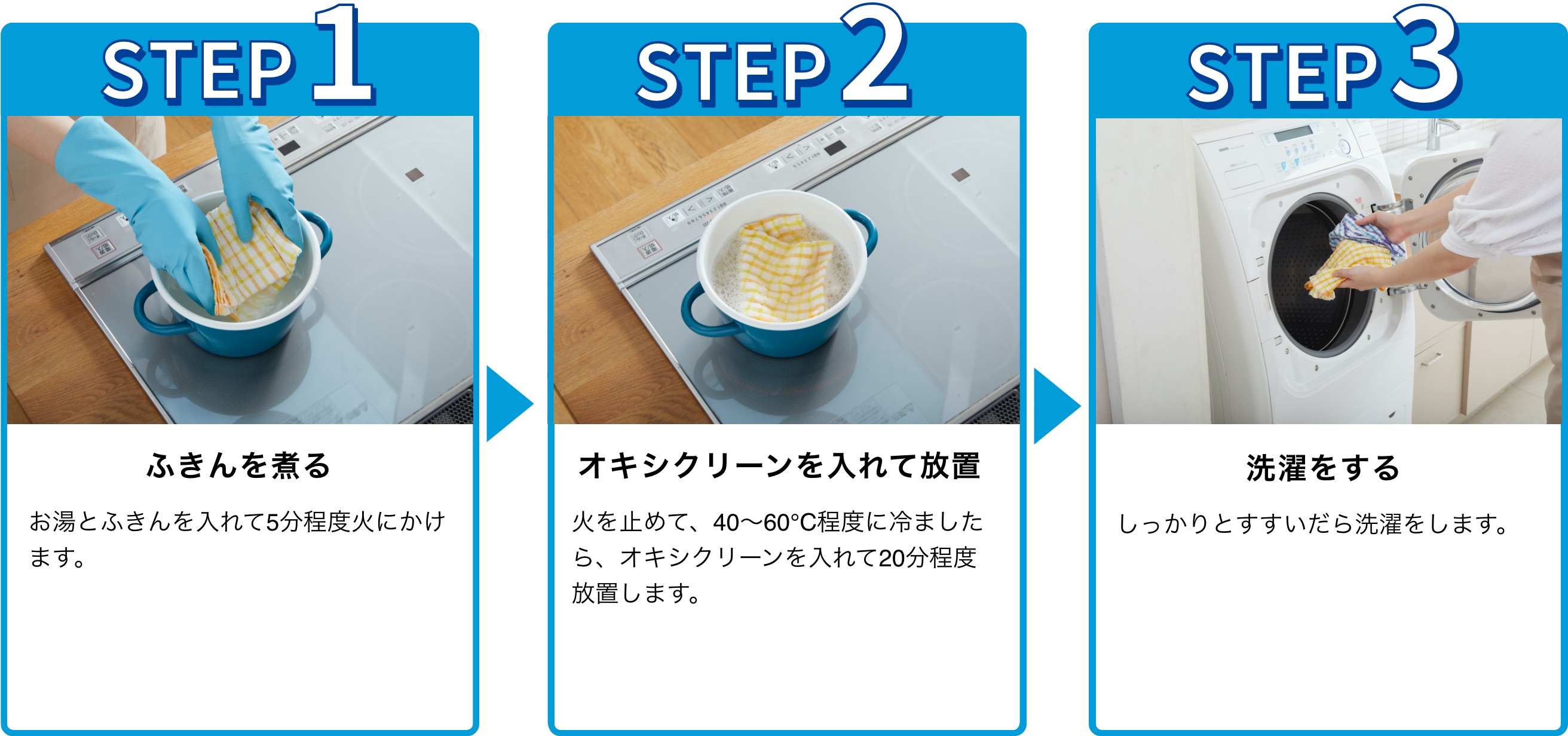 STEP1 ふきんを煮る お湯とふきんを入れて5分程度火にかけます。STEP2 オキシクリーンを入れて放置 火を止めて、40〜60℃程度に冷ましたら、オキシクリーンを入れて20分程度放置します。 STEP3 洗濯をする しっかりとすすいだら洗濯をします。