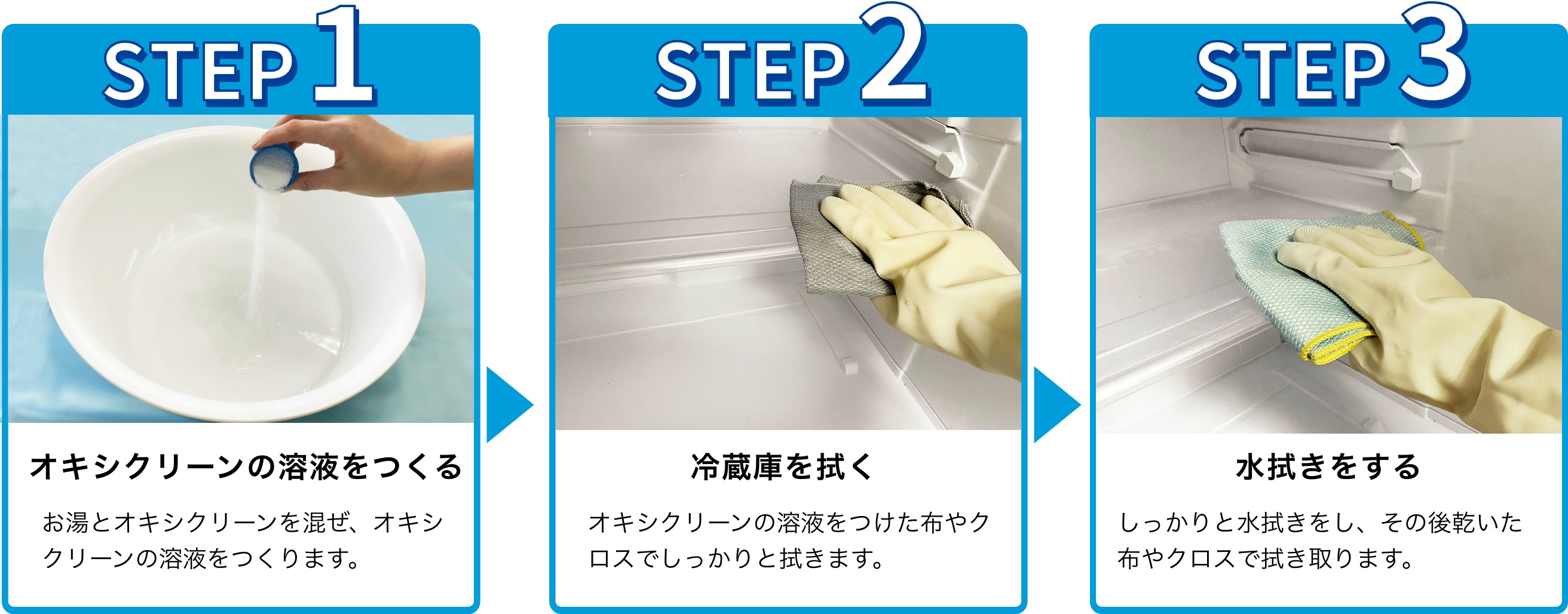 STEP1 オキシクリーンの溶液をつくる お湯とオキシクリーンを混ぜ、オキシクリーンの溶液をつくります。 STEP2 冷蔵庫を拭く オキシクリーンの溶液をつけた布やクロスでしっかりと拭きます。STEP3 水拭きをする しっかりと水拭きをし、その後乾いた布やクロスで拭き取ります。