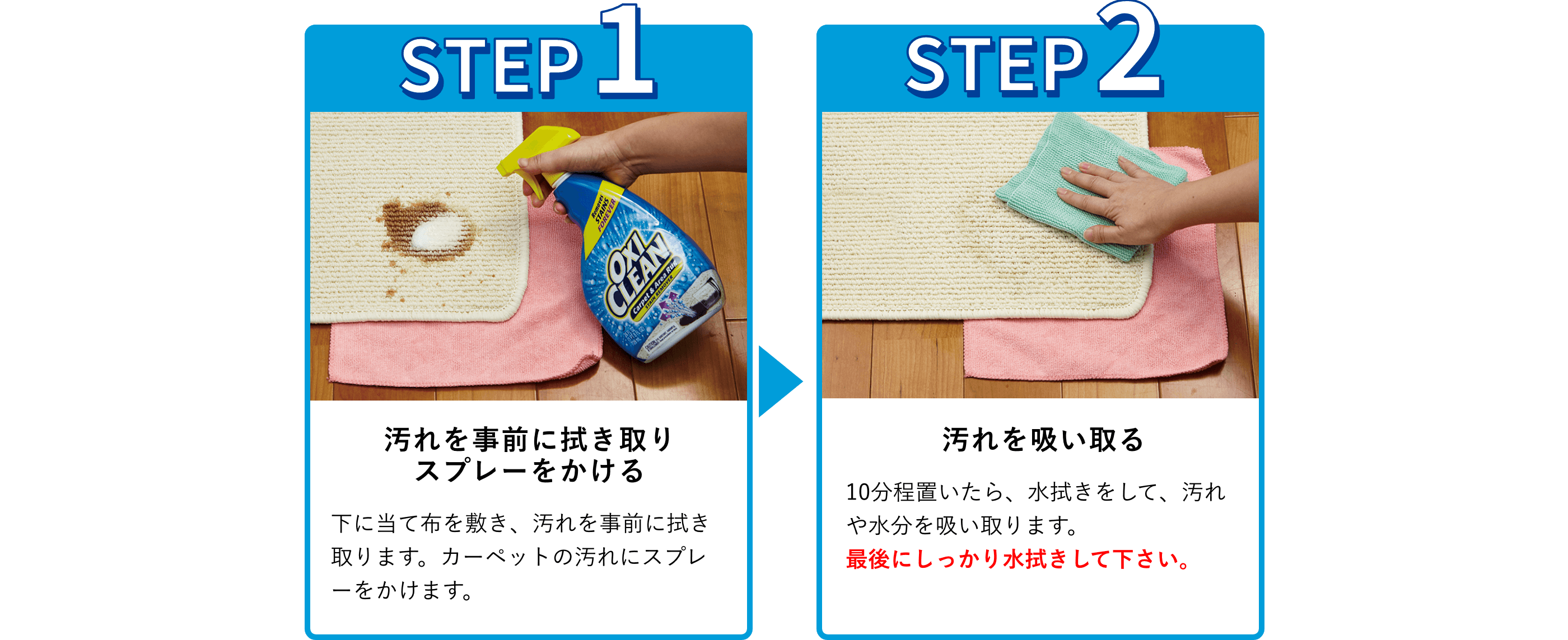 使用手順：1.汚れを事前に拭き取り
スプレーをかける。下に当て布を敷き、汚れを事前に拭き取ります。カーペットの汚れにスプレーをかけます。2.汚れを吸い取る。10分程置いたら、水拭きをして、汚れや水分を吸い取ります。最後にしっかり水拭きして下さい。
