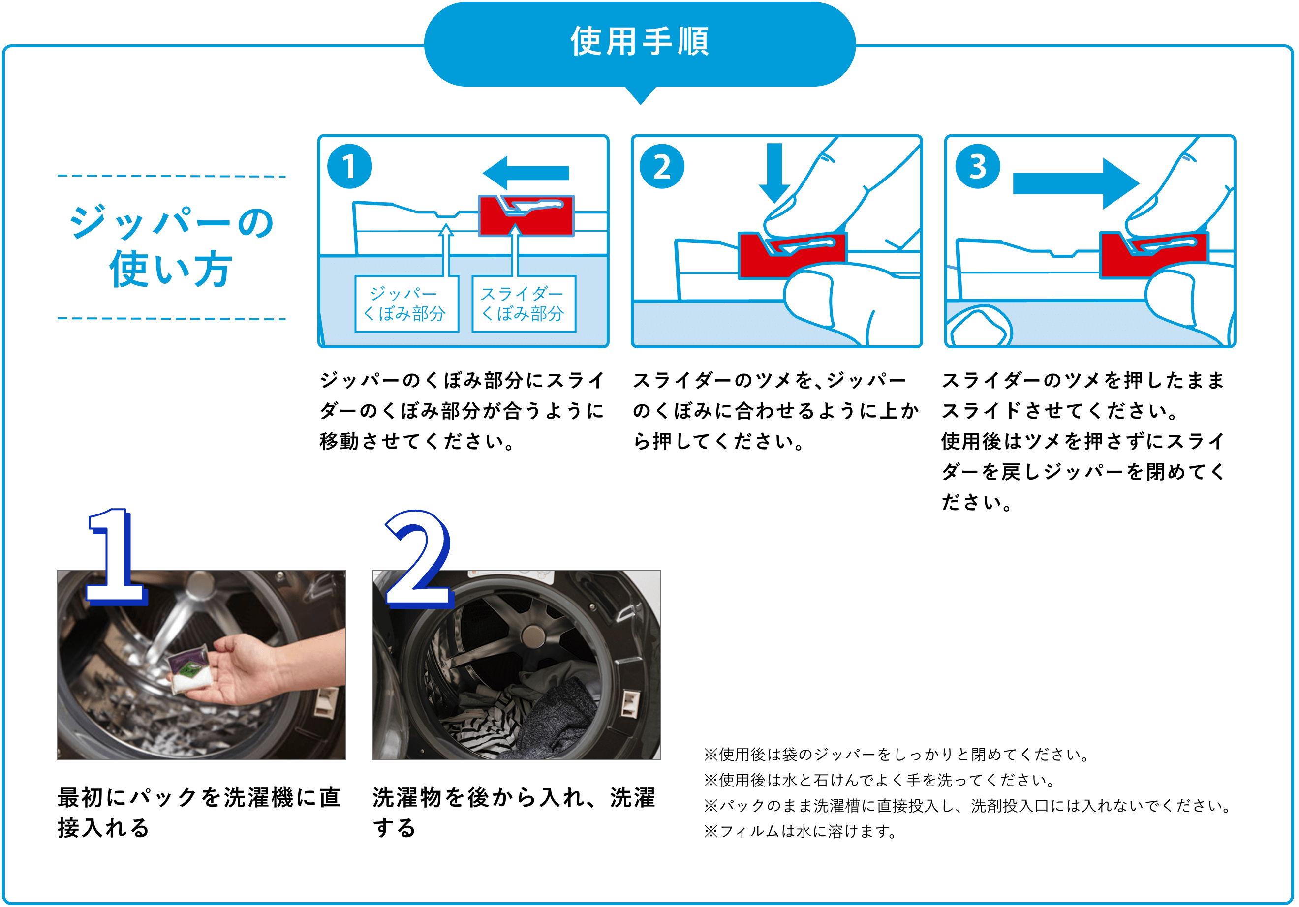 ジッパーの使い方 1.ジッパーのくぼみ部分にスライダーのくぼみ部分が合うように移動させてください。 2.スライダーのツメを、ジッパーのくぼみに合わせるように上から押してください。 3.スライダーのツメを押したままスライドさせてください。使用後はツメを押さずにスライダーを戻しジッパーを閉めてください。1.最初にパックを洗濯機に直接入れる。2.洗濯物を後から入れ、洗濯する。 お湯に溶かしたオキシクリーンを使ってもGood! ※使用後は袋のジッパーをしっかりと閉めてください。※使用後は水と石けんでよく手を洗ってください。※パックのまま洗濯槽に直接投入し、洗剤投入口には入れないでください。※フィルムは水に溶けます。